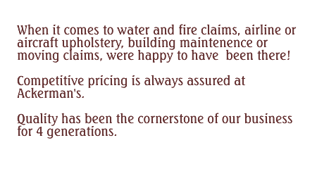 When it comes to water and fire claims, airline or aircraft upholstery, building maintenance or moving claims, were happy to have been there! Competitive pricing is always assured at Ackerman’s. Quality has been the cornerstone of our business for 4 generations.