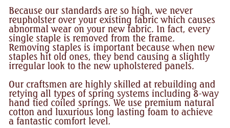 Because out standards are so high, we never reupholster over your existing fabric which causes abnormal wear on your new fabric. In fact, every single staple is removed from the frame. Removing staples is important because when new staples hit old ones, they bend causing a slightly irregular look to the new upholstered panels. Our craftsmen are highly skilled at rebuilding and retying all types of spring systems including 8-way hand tied coiled springs. We use premium natural cotton and luxurious long lasting foam to achieve fantastic comfort level.
