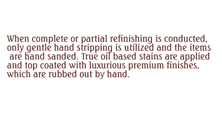 WWhen complete or partial refinishing is conducted, only gentle hand stripping is utilized and the items are hand sanded. True oil based stains are applied and top coated with luxurious premium finishes, which are hand rubbed out by hand.   
